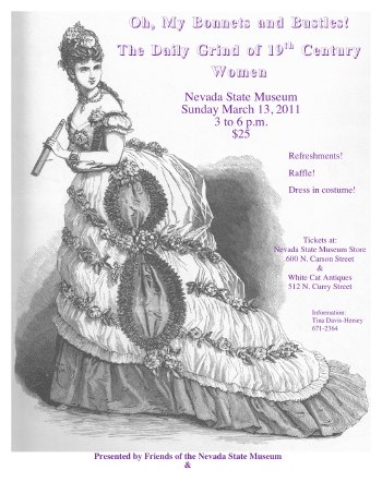The Friends of the Nevada State Museum and the Carson City Historical
  Society present 'Oh, My Bonnets and Bustles,' The Daily Grind of 19th
  Century Women, A Fashion Show in Four Scenes - Nevada State Museum,
  Sunday, March 13, 2011, 3 to 6 p.m., $20